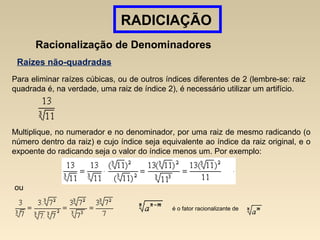 RADICIAÇÃO
Racionalização de Denominadores
Raízes não-quadradas
Para eliminar raízes cúbicas, ou de outros índices diferentes de 2 (lembre-se: raiz
quadrada é, na verdade, uma raiz de índice 2), é necessário utilizar um artifício.
Multiplique, no numerador e no denominador, por uma raiz de mesmo radicando (o
número dentro da raiz) e cujo índice seja equivalente ao índice da raiz original, e o
expoente do radicando seja o valor do índice menos um. Por exemplo:
é o fator racionalizante de
ou
 