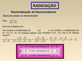 RADICIAÇÃO
Racionalização de Denominadores
Soma de raízes no denominador
Veja:
Deve-se multiplicar por
Isso porque a multiplicação de por é, na verdade, a multiplicação de
(a + b). (a - b), um produto notável, cujo resultado é (a2
- b2
), isto é, os radicais
somem!
é o fator racionalizante de
é o fator racionalizante de
é o fator racionalizante de
 