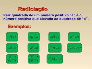 3
RadiciaçãoRadiciação
Raiz quadrada de um número positivo “a” é o
número positivo que elevado ao quadrado dê “a”.
Exemplos:Exemplos:
9 3= 49 7= 81 9=
1 1= 0 0= 1,21 1,1= 6,25 2,5=
1 1
4 2
= 0,04 0,2=
636 =
5
3
25
9
=
 
