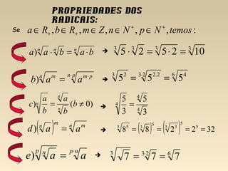 Propriedades dos
radicais:
nnn
babaa ⋅=⋅)
Se :,,,,, temosNpNnZmRbRa ++
++ ∈∈∈∈∈
pn pmn m
aab
⋅ ⋅
=)
)0() ≠= b
b
a
b
a
c n
n
n
( ) n mm
n
aad =)
npp n
aae
⋅
=)
3333
102525 =⋅=⋅
6 423 2.23 2
555 == ⋅
4
4
4
3
5
3
5
=
( ) ( ) 322288 5
5
3 35
33 5
====




 6233
777 == ⋅
 