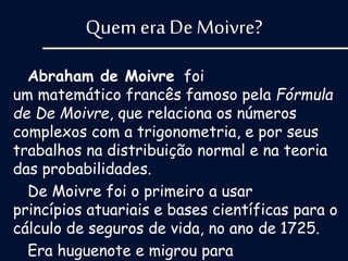 Quem era De Moivre?
Abraham de Moivre foi
um matemático francês famoso pela Fórmula
de De Moivre, que relaciona os números
complexos com a trigonometria, e por seus
trabalhos na distribuição normal e na teoria
das probabilidades.
De Moivre foi o primeiro a usar
princípios atuariais e bases científicas para o
cálculo de seguros de vida, no ano de 1725.
Era huguenote e migrou para
 