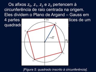 Os afixos z0, z1, z2 e z3 pertencem à
circunferência de raio centrada na origem.
Eles dividem o Plano de Argand – Gauss em
4 partes congruentes e são os vértices de um
quadrado inscrito à circunferência:
[Figura 5: quadrado inscrito à circunferência].
 