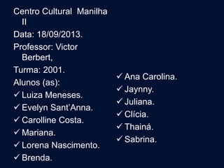 Centro Cultural Manilha
II
Data: 18/09/2013.
Professor: Victor
Berbert,
Turma: 2001.
Alunos (as):
 Luiza Meneses.
 Evelyn Sant’Anna.
 Carolline Costa.
 Mariana.
 Lorena Nascimento.
 Brenda.
 Ana Carolina.
 Jaynny.
 Juliana.
 Clícia.
 Thainá.
 Sabrina.
 