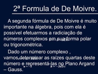 2ª Formula de De Moivre.
A segunda fórmula de De Moivre é muito
importante na álgebra, pois com ela é
possível efetuarmos a radiciação de
números complexos em sua forma polar
ou trigonométrica.
Dado um número complexo ,
vamos determinar as raízes quartas deste
número e representá-las no Plano Argand
– Gauss.
 