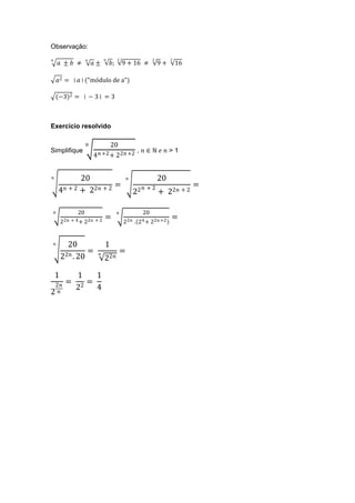 Observação:
                                        2                       2        2
       ±  ≠             ±         ;        9 + 16 ≠               9+       16

     2 = ││("módulo de a")

     (−3)2 = │ − 3│ = 3



Exercício resolvido

                                      20
Simplifique                                   ,  ∈ ℕ   > 1
                            4  +2 + 22 +2


            20                                                        20
                         =                                        + 2                 =
      4 + 2 + 22 + 2                                    22            + 22 + 2

               20                                            20
                                    =                                          =
         22 + 4 + 22 + 2                       22     .   24 + 22 +2


         20                       1
                   =                               =
         22 . 20            
                                   22

     1          1    1
     2   =       =
                22   4
2 
 