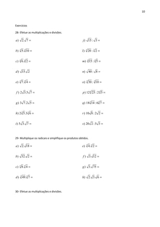 10
Exercícios
28- Efetue as multiplicações e divisões.
3 3
44
33
3 3
) 2. 7
) 5. 10
) 6. 2
) 15. 2
) 7. 4
) 2 3.5 7
) 3 7.2 5
) 2 5.3 6
) 5 3. 7
a
b
c
d
e
f
g
h
i
=
=
=
=
=
=
=
=
33
4 4
3 3
4 4
3 3
) 15 : 3
) 20 : 2
) 15 : 5
) 40 : 8
) 30 : 10
) 12 25 : 2 5
) 18 14 :6 7
) 10 8 : 2 2
) 20 2 :5 3
j
l
m
n
o
p
q
r
s
=
=
=
=
=
=
=
=
=
29- Multiplique os radicais e simplifique os produtos obtidos.
55
3 3
) 2. 18
) 32. 2
) 8. 4
) 49. 7
a
b
c
d
=
=
=
=
3 3
) 4. 2
) 3. 12
) 3. 75
) 2. 3. 6
e
f
g
h
=
=
=
=
30- Efetue as multiplicações e divisões.
 