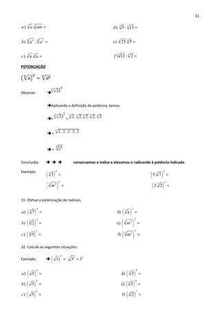 11
5 5
9 95 3
3 3
) .
) a :
) a.
a a am
b a
c a
=
=
=
7 7
4 4
3 3
) 5 : 15
) 25. 5
) 12 : 2
d
e
f
=
=
=
POTENCIAÇÃO
Observe: 
Aplicando a definição de potência, temos:
= =
 =
 =
Conclusão:    conservamos o índice e elevamos o radicando à potência indicada.
Exemplo:
31- Efetue a potenciação de radicais.
( ) ( )
( ) ( )
( )
2 2
3 3
23
5 25
5
6
) 7 d) a
) 2 e) m
) 5
a
b
c
= =
= =
= ( )
3
7 2
f) m =
32- Calcule as seguintes situações:
Exemplo:  ( )
4
4 2
3 3 3= =
( ) ( )
( ) ( )
( )
4 9
3
6 4
3
6
) 5 d) 3
) 3 e) 5
) 5
a
b
c
= =
= =
= ( )
7
5
f) 2 =
( ) ( )
( ) ( )
4 2
7 3
2 3
3 2 7
3 5. 7
2. 2m
= =
= =
 
