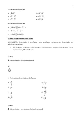14
39- Efetue as multiplicações.
3 5 52 2 33
3 6 62 4 23
7 74 3
) 5. 5 d) 6 . 6
) 8 7 . 7 e) 4 8 . 8
) 5 2 . 2
a
b
c 344
f) 9 3. 3
40- Efetue as multiplicações.
( ) ( )
( ) ( )
( ) ( )
) 6 2 . 6 2 =
) 3 1 . 3 1 =
c) 5+2 7 . 5 2 7 =
a
b
− +
+ −
−
RACIONALIZAÇÃO DE DENOMINADORES
RACIONALIZAR o denominador de uma fração é obter uma fração equivalente com denominador sem
radical, ou seja, racional.
 Uma fração não se altera quando numerador e denominador são multiplicados ou divididos por um
mesmo número, diferente de zero.
1º caso:
 O denominador é um radical de índice 2.
3
5
5
3 7
41- Racionalize os denominadores das frações.
4 4
) e)
3 3 2
7 5
) f)
2 2 6
1
)
5
a
b
c
2
g)
7 3
6 7
) h)
5 2 3
d
2º caso:
 O denominador é um radical com índice diferente de 2.
 