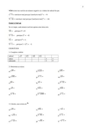 2
NÃO existe raiz real de um número negativo se o índice do radical for par.
ÍNDICE ÍMPAR
Se n é impar, cada número real tem apenas uma única raiz.
EXERCÍCIOS
1- Complete a tabela:
radical
índice 2 3
radicando 5 9
2- Determine as raízes:
a) f) l)
b) g) m)
c) h) n)
d) i) o)
e) j) p)
3- Calcule, caso exista em
a) e) i)
b) f) j)
c) g) l)
 