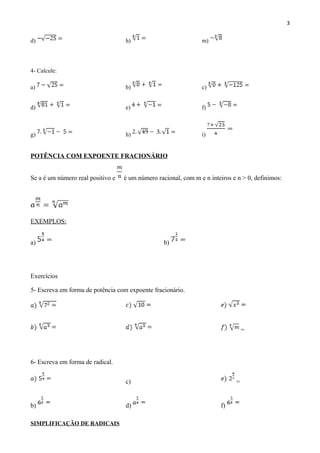 3
d) h) m)
4- Calcule:
a) b) c)
d) e) f)
g) h) i)
POTÊNCIA COM EXPOENTE FRACIONÁRIO
Se a é um número real positivo e é um número racional, com m e n inteiros e n > 0, definimos:
EXEMPLOS:
a) b)
Exercícios
5- Escreva em forma de potência com expoente fracionário.
=
6- Escreva em forma de radical.
c) =
b) d) f)
SIMPLIFICAÇÃO DE RADICAIS
 