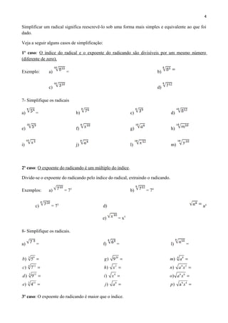 3 9
124
5 15
3 15
) 5
) 7
) 9
) 4
b
c
d
e
=
=
=
=
20
2
4
6
) 9
)
)
)
g
h x
i x
j a
=
=
=
=
84
4 2
6 6
8 4
)
)
)
) a
m a
n a x
o a x
p x
=
=
=
=
4
Simplificar um radical significa reescrevê-lo sob uma forma mais simples e equivalente ao que foi
dado.
Veja a seguir alguns casos de simplificação:
1º caso: O índice do radical e o expoente do radicando são divisíveis por um mesmo número
(diferente de zero).
Exemplo: a) = b)
c) d)
7- Simplifique os radicais
a) = b) c) d)
e) f) g) h)
i) j) l) m)
2º caso: O expoente do radicando é um múltiplo do índice.
Divide-se o expoente do radicando pelo índice do radical, extraindo o radicando.
Exemplos: a) = 75
b) = 74
c) = 75
d) a³
e) = x5
8- Simplifique os radicais.
a) = f) = l) =
3º caso: O expoente do radicando é maior que o índice.
 