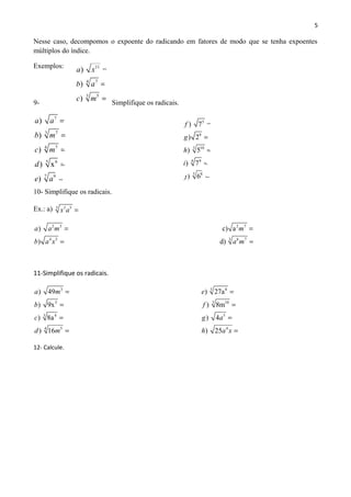 5
Nesse caso, decompomos o expoente do radicando em fatores de modo que se tenha expoentes
múltiplos do índice.
Exemplos:
9- Simplifique os radicais.
10- Simplifique os radicais.
Ex.: a) 3 3 5
x a =
2 3 2 7
4 5 6
) c) a
) d)
a a m m
b a x a
= =
= 3 7
m =
11-Simplifique os radicais.
3
5
3 4
54
) 49
) 9x
) 8a
) 16
a m
b
c
d m
=
=
=
=
3 8
3 10
5
4
) 27a
) 8m
) 4
) 25
e
f
g a
h a x
=
=
=
=
12- Calcule.
11
74
3 5
)
)
)
a x
b a
c m
=
=
=
7
3 7
74
5 6
7 9
)
)
)
) x
)
a a
b m
c m
d
e a
=
=
=
=
=
5
9
3 10
94
5 8
) 7
) 2
) 5
) 7
) 6
f
g
h
i
j
=
=
=
=
=
 