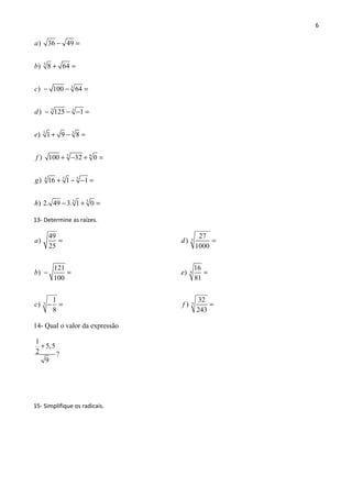 6
3
3
33
5 3
5 6
7 54
5 5
) 36 49
) 8 64
) 100 64
) 125 1
) 1 9 8
) 100 32 0
) 16 1 1
) 2. 49 3. 1 0
a
b
c
d
e
f
g
h
− =
+ =
− − =
− − − =
+ − =
+ − + =
+ − − =
− + =
13- Determine as raízes.
3
49
)
25
121
)
100
1
)
8
a
b
c
=
− =
− =
3
4
5
27
)
1000
16
)
81
32
)
243
d
e
f
=
=
=
14- Qual o valor da expressão
1
5,5
2 ?
9
+
15- Simplifique os radicais.
 