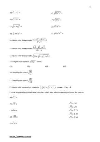 7
( )
2
6
2
2 6
) 121x
) 225
)
) 16m
a
b x
c x y
d y
=
=
+ =
=
6 4
3 6
3 4
4 10
) 81
) 27
) 8
) 49
e x y
f x
g m
h a x
=
=
=
=
16- Qual o valor de expressão
( )
2 3
0
2 27
5 2
− − − −
−
?
17- Qual o valor de expressão
3 3
1 8 4
?
9 16
− + +
+
18- Qual o valor de expressão 22 7 2 4 ?+ + +
19- Simplificando o radical 10
1024 , temos:
a) 6 b) 4 c) 2 d) 0
20- Simplifique o radical 3
32
.
4
21- Simplifique o radical
75
12
.
22- Qual o valor numérico da expressão 2
2. . 21.x y x y− − , para x = 12 e y = 3.
23- Use propriedades dos radicais e consulte a tabela para achar um valor aproximado dos radicais:
) 12
) 18
) 63
) 80
) 54
a
b
c
d
e
≅
≅
≅
≅
≅
2 1,41
3 1,73
5 2,23
6 2,44
7 2,64
≅
≅
≅
≅
≅
OPERAÇÕES COM RADICAIS
 