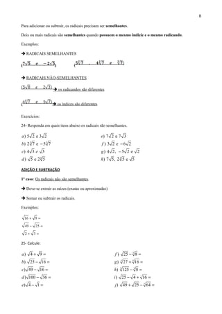 8
Para adicionar ou subtrair, os radicais precisam ser semelhantes.
Dois ou mais radicais são semelhantes quando possuem o mesmo indicie e o mesmo radicando.
Exemplos:
 RADICAIS SEMELHANTES
( ) (
 RADICAIS NÃO-SEMELHANTES
 os radicandos são diferentes
(  os índices são diferentes
Exercícios:
24- Responda em quais itens abaixo os radicais são semelhantes.
3 3
4
) 5 2 e 3 2
) 2 7 e 5 7
) 4 3 3
) 5 e 2 5
a
b
c e
d
−
3
) 7 2 e 7 3
) 3 2 e 6 2
) 4 2, 5 2 e 2
) 7 5, 2 5 e 5
e
f
g
h
−
−
ADIÇÃO E SUBTRAÇÃO
1º caso: Os radicais não são semelhantes.
 Deve-se extrair as raízes (exatas ou aproximadas)
 Somar ou subtrair os radicais.
Exemplos:
16 9
49 25
2 3
+ =
− =
+ =
25- Calcule:
) 4 9
) 25 16
) 49 16
) 100 36
) 4 1
a
b
c
d
e
+ =
− =
− =
− =
− =
3
3 4
3 3
3
) 25 8
) 27 16
) 125 8
) 25 4 16
) 49 25 64
f
g
h
i
j
− =
+ =
− =
− + =
+ − =
 