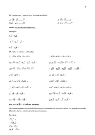 9
26- Coloque = ou ≠ para tornar a sentença verdadeira.
) 2 5.......... 7 c) 9 4..........5
b) 9 4........... 13 d) 16 9..
a + +
+ − ...... 7
2º caso: Os radicais são semelhantes.
Exemplos:
3 3
5 2 3 2
6 7 2 7 7
6 5 2 5
+ =
− + + =
− =
27- Efetue as adições e subtrações.
4 4
3 3 3 3
4 4 4
) 2 7 3 7 7 7
) 8 3 10 3 5 3 2 3 6 3
) 9 5 5 2 5 9 5 5
) 5 2 5
) 10 5 10 2 10
) 3 2 8 2 2 2 2
) 8 8 4 8
) 7 2 3 2 2 2
a
b
c
d
e
f
g
h
+ + + =
− + − − =
− + + + =
+ =
+ − =
− + − =
+ − =
− + =
3 3 3 3
4 4 4 4 4
5 5 5
3 3
) 4 6 6 6 2 6 7 6
) 25 12 16 12 12 4 12
) 27 2 27 3 27 5 27 15 27
) 8 8 8 12 8
) 6 9 3 9 10 9
) 3 16 2 8 3 10 2
) 8 10 4 8 4 10 8 8
) 6 5 2 6 5 9 6
i
j
l
m
n
o
p
q
− + − =
− + − =
+ + + − =
+ − =
− + =
− + − =
+ − − =
+ − + =
MULTIPLICAÇÃO E DIVISÃO DE RADICAIS
Há duas situações em que se pode multiplicar ou dividir radicais: quando os índices são iguais e quando são
diferentes. Iremos estudar somente os índices iguais.
Exemplos:
44
5. 7
4 2.5 3
10 : 2
15 6 :3 2
=
=
=
=
 