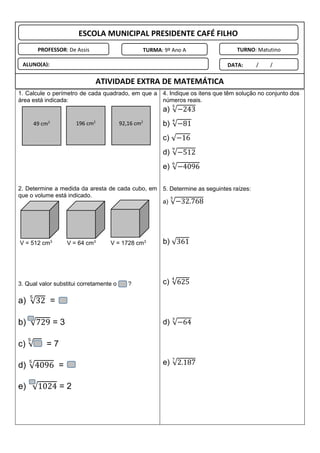 1. Calcule o perímetro de cada quadrado, em que a
área está indicada:
2. Determine a medida da aresta de cada cubo, em
que o volume está indicado.
V = 512 cm3
V = 64 cm3
V = 1728 cm3
3. Qual valor substitui corretamente o ?
a) √32
5
=
b) √729 = 3
c) √
5
= 7
d) √4096
5
=
e) √1024
10
= 2
4. Indique os itens que têm solução no conjunto dos
números reais.
a) √−243
5
b) √−81
4
c) √−16
d) √−512
9
e) √−4096
6
5. Determine as seguintes raízes:
a) √−32.768
5
b) √361
c) √625
4
d) √−64
3
e) √2.187
7
ESCOLA MUNICIPAL PRESIDENTE CAFÉ FILHO
PROFESSOR: De Assis TURMA: 9º Ano A TURNO: Matutino
ALUNO(A): DATA: ____/____/______
ATIVIDADE EXTRA DE MATEMÁTICA
49 cm2
196 cm2
92,16 cm2