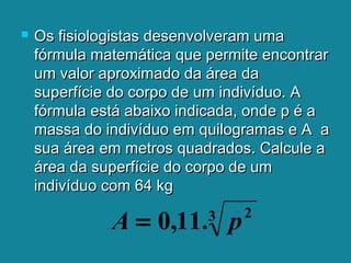  Os fisiologistas desenvolveram umaOs fisiologistas desenvolveram uma
fórmula matemática que permite encontrarfórmula matemática que permite encontrar
um valor aproximado da área daum valor aproximado da área da
superfície do corpo de um indivíduo. Asuperfície do corpo de um indivíduo. A
fórmula está abaixo indicada, onde p é afórmula está abaixo indicada, onde p é a
massa do indivíduo em quilogramas e A amassa do indivíduo em quilogramas e A a
sua área em metros quadrados. Calcule asua área em metros quadrados. Calcule a
área da superfície do corpo de umárea da superfície do corpo de um
indivíduo com 64 kgindivíduo com 64 kg
3 2
.11,0 pA =
 