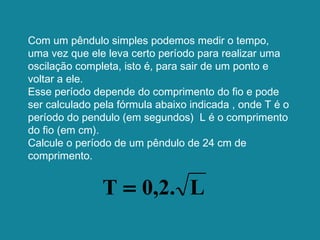 Com um pêndulo simples podemos medir o tempo,
uma vez que ele leva certo período para realizar uma
oscilação completa, isto é, para sair de um ponto e
voltar a ele.
Esse período depende do comprimento do fio e pode
ser calculado pela fórmula abaixo indicada , onde T é o
período do pendulo (em segundos) L é o comprimento
do fio (em cm).
Calcule o período de um pêndulo de 24 cm de
comprimento.
L0,2.T =
 
