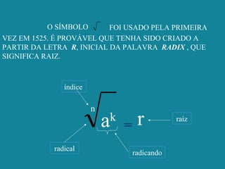 O SÍMBOLO FOI USADO PELA PRIMEIRA
VEZ EM 1525. É PROVÁVEL QUE TENHA SIDO CRIADO A
PARTIR DA LETRA R, INICIAL DA PALAVRA RADIX , QUE
SIGNIFICA RAIZ.
n
ak
= r
radical
índice
radicando
raíz
 