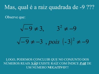 Mas, qual é a raiz quadrada de -9 ???
Observe que:
93,39 2
−≠≠−
( ) 93-,39
2
−≠−≠− pois
LOGO, PODEMOS CONCLUIR QUE NO CONJUNTO DOS
NÚMEROS REAIS NÃO EXISTE RAÍZ COM ÍNDICE PAR DE
UM NÚMERO NEGATIVO!!!
 