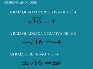 OBSERVE AINDA QUE:
A RAÍZ QUADRADA POSITIVA DE 16 É 4.
416 =
A RAÍZ QUADRADA NEGATIVA DE 16 É -4.
416 −=−
AS RAÍZES DE 16 SÃO 4 E -4.
416 ±=±
 