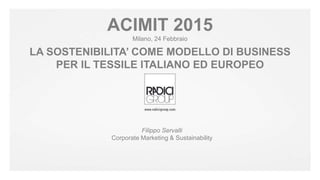 #radicigroup
Filippo Servalli
Corporate Marketing & Sustainability
ACIMIT 2015
Milano, 24 Febbraio
LA SOSTENIBILITA’ COME MODELLO DI BUSINESS
PER IL TESSILE ITALIANO ED EUROPEO
 