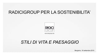 #radicigroup
RADICIGROUP PER LA SOSTENIBILITA’
STILI DI VITA E PAESAGGIO
Bergamo, 16 settembre 2015
 