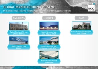 GLOBAL MANUFACTURING PRESENCE
Investment in fast-growing regions. Application development support worldwide.


          AMERICAS                             EUROPE                                  ASIA



       Radici Plastics USA Inc.            Radici Novacips SpA               Radici Plastics (Suzhou) Co.,
          UNITED STATES                     Villa d’Ogna, ITALY                      Ltd., CHINA




         Radici Plastics Ltda              Radici Novacips SpA
               BRAZIL                     Chignolo d’Isola, ITALY




                                           Radici Plastics GmbH
                                                GERMANY
 