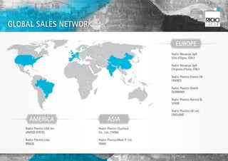 GLOBAL SALES NETWORK

                                                                 EUROPE
                                                              Radici Novacips SpA
                                                              Villa d’Ogna, ITALY

                                                              Radici Novacips SpA
                                                              Chignolo d’Isola, ITALY

                                                              Radici Plastics France SA
                                                              FRANCE

                                                              Radici Plastics GmbH
                                                              GERMANY

                                                              Radici Plastics Iberica SL
                                                              SPAIN

                                                              Radici Plastics UK Ltd.,
                                                              ENGLAND
       AMERICA                        ASIA
    Radici Plastics USA Inc.   Radici Plastics (Suzhou)
    UNITED STATES              Co., Ltd., CHINA

    Radici Plastics Ltda       Radici Plastics Modi P. Ltd.
    BRAZIL                     INDIA
 