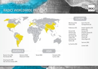 RADICI WORLDWIDE PRESENCE

                                                                                              EUROPE
                                                                                  Mendrisio (CH)     Saint Priest (F)
                                                                                  Stabio (CH)        Szentgotthard (H)

                                                                                  Podborany (CZ)     Andalo Valtellino (IT)
                                                                                                     Ardesio (IT)
                                                                                  Overath (D)        Casnigo (IT)
                                                                                  Hamburg (D)        Chignolo d’Isola (IT)
                                                                                  Lüneburg (D)       Gandino (IT)
                                                                                  Reutlingen (D)     Novara (IT)
                                                                                  Tröglitz (D)       Trivero (IT)
                                                                                  Viernheim (D)      Villa d’Ogna (IT)
                                                                                  Selbitz (D)
                                                                                                     Savinesti (RO)
                                                                                  La Carolina (ES)
                                                                                                     London (UK)



                AMERICA                                    ASIA
Buenos Aires (RA)          Gastonia (USA)    Noida (IND)          Shanghai (CN)
Rio Grande (RA)            Wadsworth (USA)                        Suzhou (CN)

Araçariguama (BR)
São José dos Campos (BR)
 