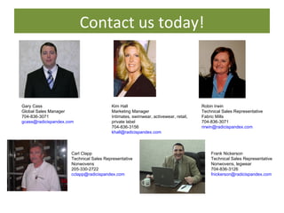 Contact us today! Gary Cass Global Sales Manager 704-836-3071 [email_address]   Robin Irwin Technical Sales Representative Fabric Mills 704-836-3071 [email_address]   Frank Nickerson Technical Sales Representative Nonwovens, legwear 704-836-3126 [email_address]   Kim Hall Marketing Manager Intimates, swimwear, activewear, retail, private label 704-836-3156 [email_address]   Carl Clapp Technical Sales Representative Nonwovens 205-330-2722 [email_address]   