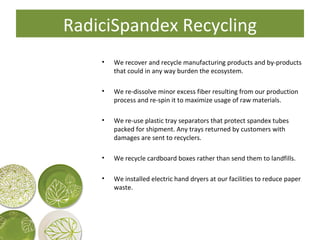 RadiciSpandex Recycling We recover and recycle manufacturing products and by-products that could in any way burden the ecosystem. We re-dissolve minor excess fiber resulting from our production process and re-spin it to maximize usage of raw materials. We re-use plastic tray separators that protect spandex tubes packed for shipment. Any trays returned by customers with damages are sent to recyclers. We recycle cardboard boxes rather than send them to landfills. We installed electric hand dryers at our facilities to reduce paper waste. 