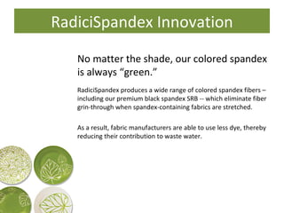 RadiciSpandex Innovation No matter the shade, our colored spandex is always “green.” RadiciSpandex produces a wide range of colored spandex fibers – including our premium black spandex SRB -- which eliminate fiber grin-through when spandex-containing fabrics are stretched. As a result, fabric manufacturers are able to use less dye, thereby reducing their contribution to waste water. 