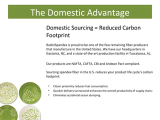 Domestic Sourcing = Reduced Carbon Footprint RadiciSpandex is proud to be one of the few remaining fiber producers that manufacture in the United States. We have our headquarters in Gastonia, NC, and a state-of-the-art production facility in Tuscaloosa, AL. Our products are NAFTA, CAFTA, CBI and Andean Pact compliant. Sourcing spandex fiber in the U.S. reduces your product life cycle’s carbon footprint: Closer proximity reduces fuel consumption; Quicker delivery turnaround enhances the overall productivity of supply chain; Eliminates accidental ocean dumping. The Domestic Advantage 