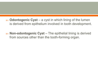  Odontogenic Cyst – a cyst in which lining of the lumen
is derived from epithelium involved in tooth development.
 Non-odontogenic Cyst – The epithelial lining is derived
from sources other than the tooth-forming organ.
 