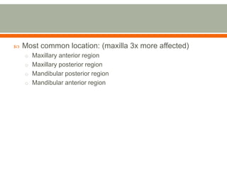  Most common location: (maxilla 3x more affected)
o Maxillary anterior region
o Maxillary posterior region
o Mandibular posterior region
o Mandibular anterior region
 