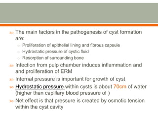  The main factors in the pathogenesis of cyst formation
are:
o Proliferation of epithelial lining and fibrous capsule
o Hydrostatic pressure of cystic fluid
o Resorption of surrounding bone
 Infection from pulp chamber induces inflammation and
and proliferation of ERM
 Internal pressure is important for growth of cyst
 Hydrostatic pressure within cysts is about 70cm of water
(higher than capillary blood pressure of )
 Net effect is that pressure is created by osmotic tension
within the cyst cavity
 