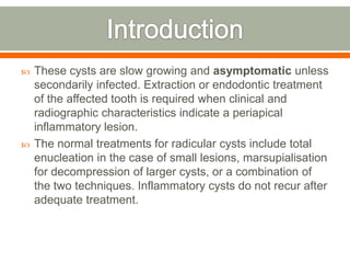  These cysts are slow growing and asymptomatic unless
secondarily infected. Extraction or endodontic treatment
of the affected tooth is required when clinical and
radiographic characteristics indicate a periapical
inflammatory lesion.
 The normal treatments for radicular cysts include total
enucleation in the case of small lesions, marsupialisation
for decompression of larger cysts, or a combination of
the two techniques. Inflammatory cysts do not recur after
adequate treatment.
 
