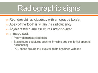  Round/ovoid radiolucency with an opaque border
 Apex of the tooth is within the radiolucency
 Adjacent teeth and structures are displaced
 Infected cyst:
o Poorly demarcated borders
o Background structures become invisible and the defect appears
as tunneling
o PDL space around the involved tooth becomes widened
 