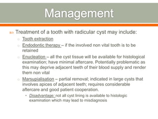  Treatment of a tooth with radicular cyst may include:
o Tooth extraction
o Endodontic therapy – if the involved non vital tooth is to be
retained
o Enucleation – all the cyst tissue will be available for histological
examination; have minimal aftercare. Potentially problematic as
this may deprive adjacent teeth of their blood supply and render
them non vital
o Marsupialisation – partial removal; indicated in large cysts that
involves apices of adjacent teeth; requires considerable
aftercare and good patient cooperation.
• Disadvantage: not all cyst lining is available to histologic
examination which may lead to misdiagnosis
 