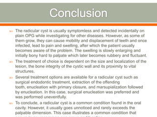  The radicular cyst is usually symptomless and detected incidentally on
plain OPG while investigating for other diseases. However, as some of
them grow, they can cause mobility and displacement of teeth and once
infected, lead to pain and swelling, after which the patient usually
becomes aware of the problem. The swelling is slowly enlarging and
initially bony hard to palpate which later becomes rubbery and fluctuant.
 The treatment of choice is dependent on the size and localization of the
lesion, the bone integrity of the cystic wall and its proximity to vital
structures.
 Several treatment options are available for a radicular cyst such as
surgical endodontic treatment, extraction of the offending
tooth, enucleation with primary closure, and marsupialization followed
by enucleation. In this case, surgical enucleation was preferred and
was performed uneventfully.
 To conclude, a radicular cyst is a common condition found in the oral
cavity. However, it usually goes unnoticed and rarely exceeds the
palpable dimension. This case illustrates a common condition that
 