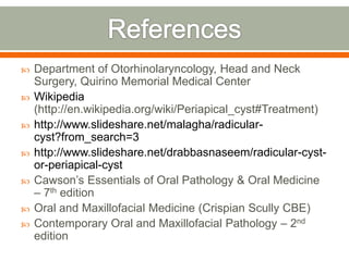  Department of Otorhinolaryncology, Head and Neck
Surgery, Quirino Memorial Medical Center
 Wikipedia
(http://en.wikipedia.org/wiki/Periapical_cyst#Treatment)
 http://www.slideshare.net/malagha/radicular-
cyst?from_search=3
 http://www.slideshare.net/drabbasnaseem/radicular-cyst-
or-periapical-cyst
 Cawson’s Essentials of Oral Pathology & Oral Medicine
– 7th edition
 Oral and Maxillofacial Medicine (Crispian Scully CBE)
 Contemporary Oral and Maxillofacial Pathology – 2nd
edition
 