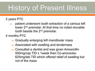 2 years PTC
 patient underwent tooth extraction of a carious left
lower 2nd premolar. At that time no noted movable
tooth beside the 2nd premolar.
4 months PTC
 Gradually enlarging left mandibular mass
 Associated with swelling and tenderness
 Consulted a dentist and was given Amoxicillin
500mg/cap TID x 1week then Co-amoxiclav
625mg/tab TID which offered relief of swelling but
not of the mass
 