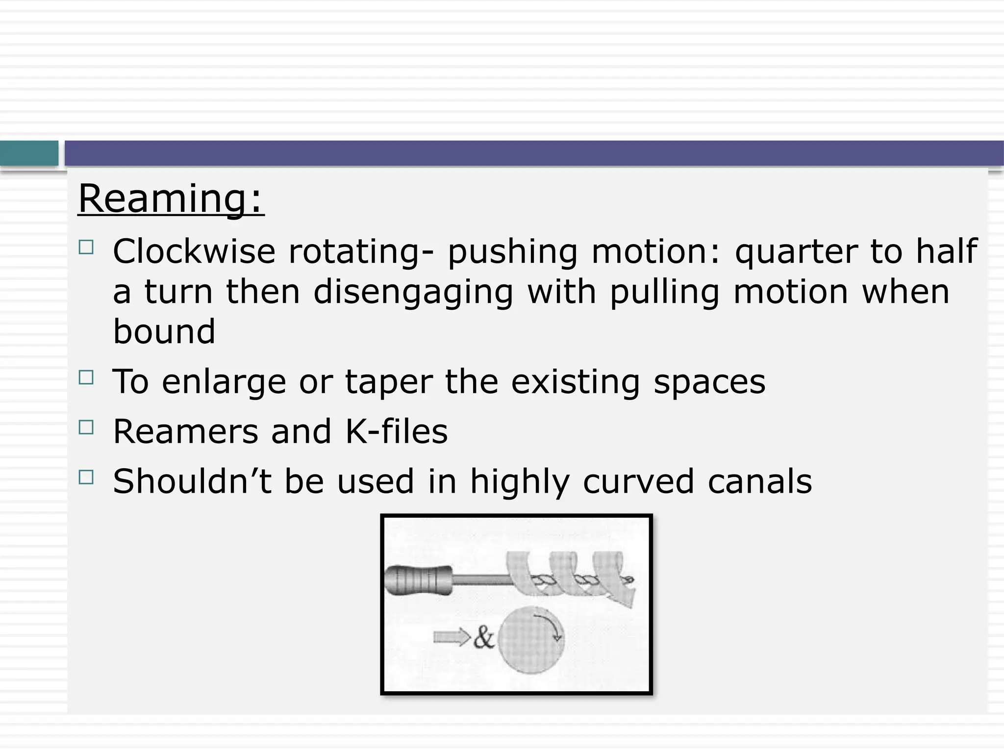 Reaming:
 Clockwise rotating- pushing motion: quarter to half
a turn then disengaging with pulling motion when
bound
 To enlarge or taper the existing spaces
 Reamers and K-files
 Shouldn’t be used in highly curved canals
 