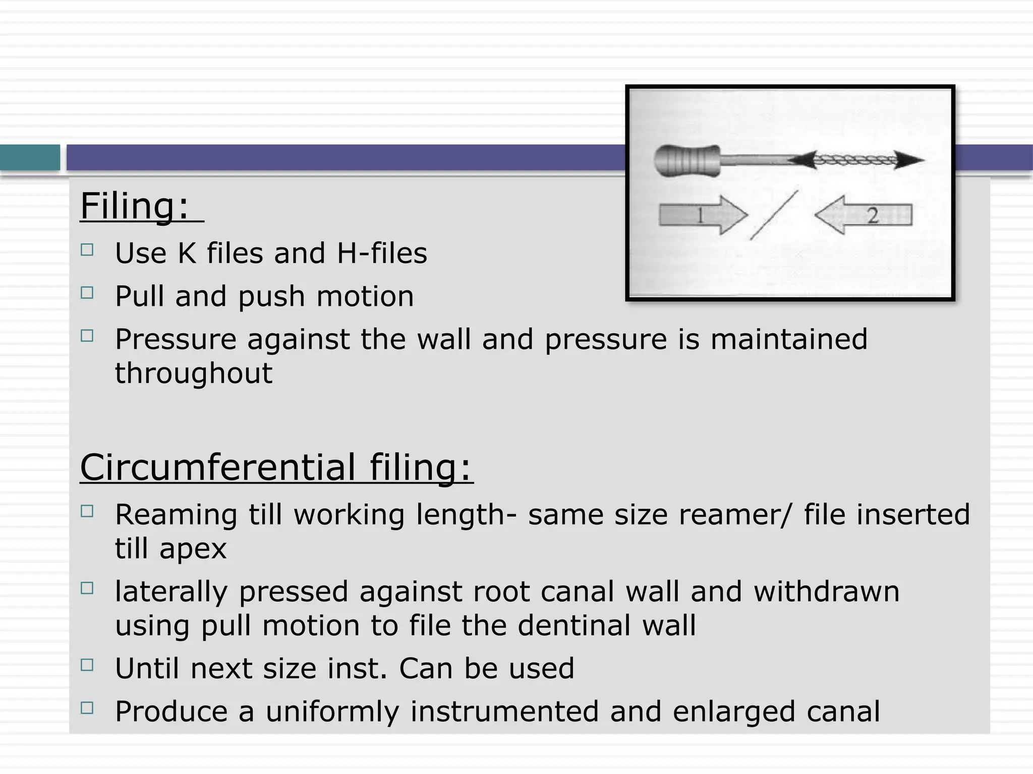 Filing:
 Use K files and H-files
 Pull and push motion
 Pressure against the wall and pressure is maintained
throughout
Circumferential filing:
 Reaming till working length- same size reamer/ file inserted
till apex
 laterally pressed against root canal wall and withdrawn
using pull motion to file the dentinal wall
 Until next size inst. Can be used
 Produce a uniformly instrumented and enlarged canal
 