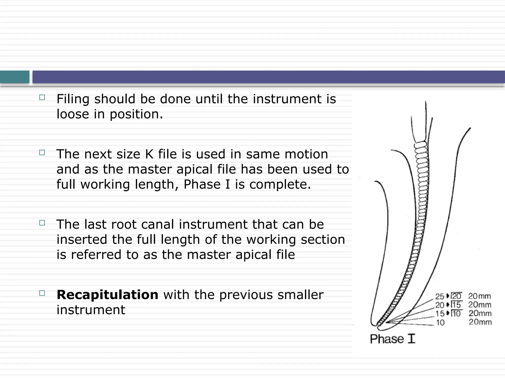 Filing should be done until the instrument is
loose in position.
 The next size K file is used in same motion
and as the master apical file has been used to
full working length, Phase I is complete.
 The last root canal instrument that can be
inserted the full length of the working section
is referred to as the master apical file
 Recapitulation with the previous smaller
instrument
 