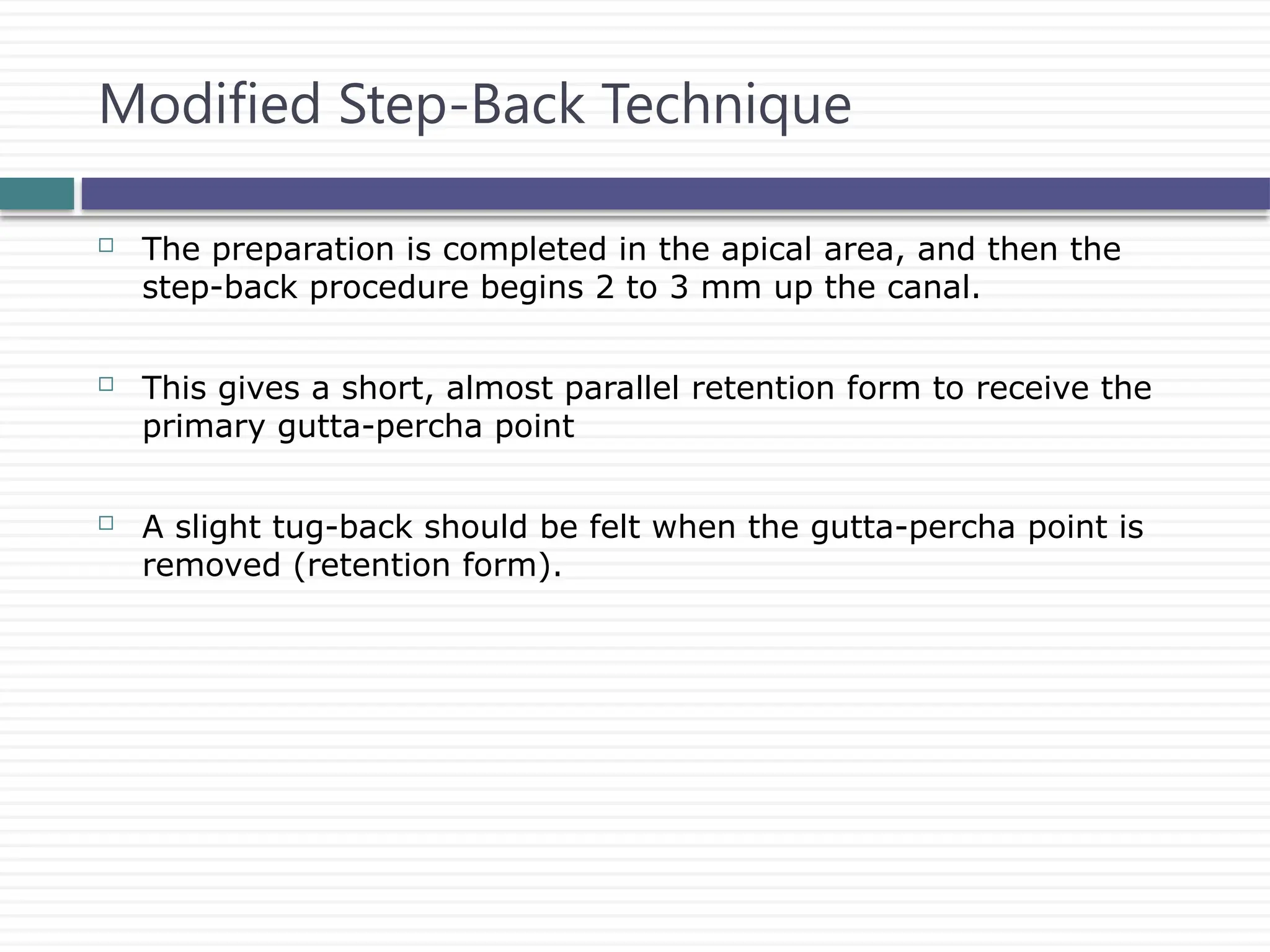  The preparation is completed in the apical area, and then the
step-back procedure begins 2 to 3 mm up the canal.
 This gives a short, almost parallel retention form to receive the
primary gutta-percha point
 A slight tug-back should be felt when the gutta-percha point is
removed (retention form).
Modified Step-Back Technique
 