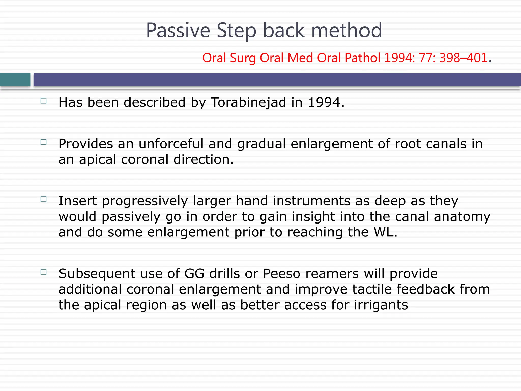  Has been described by Torabinejad in 1994.
 Provides an unforceful and gradual enlargement of root canals in
an apical coronal direction.
 Insert progressively larger hand instruments as deep as they
would passively go in order to gain insight into the canal anatomy
and do some enlargement prior to reaching the WL.
 Subsequent use of GG drills or Peeso reamers will provide
additional coronal enlargement and improve tactile feedback from
the apical region as well as better access for irrigants
Passive Step back method
Oral Surg Oral Med Oral Pathol 1994: 77: 398–401.
 