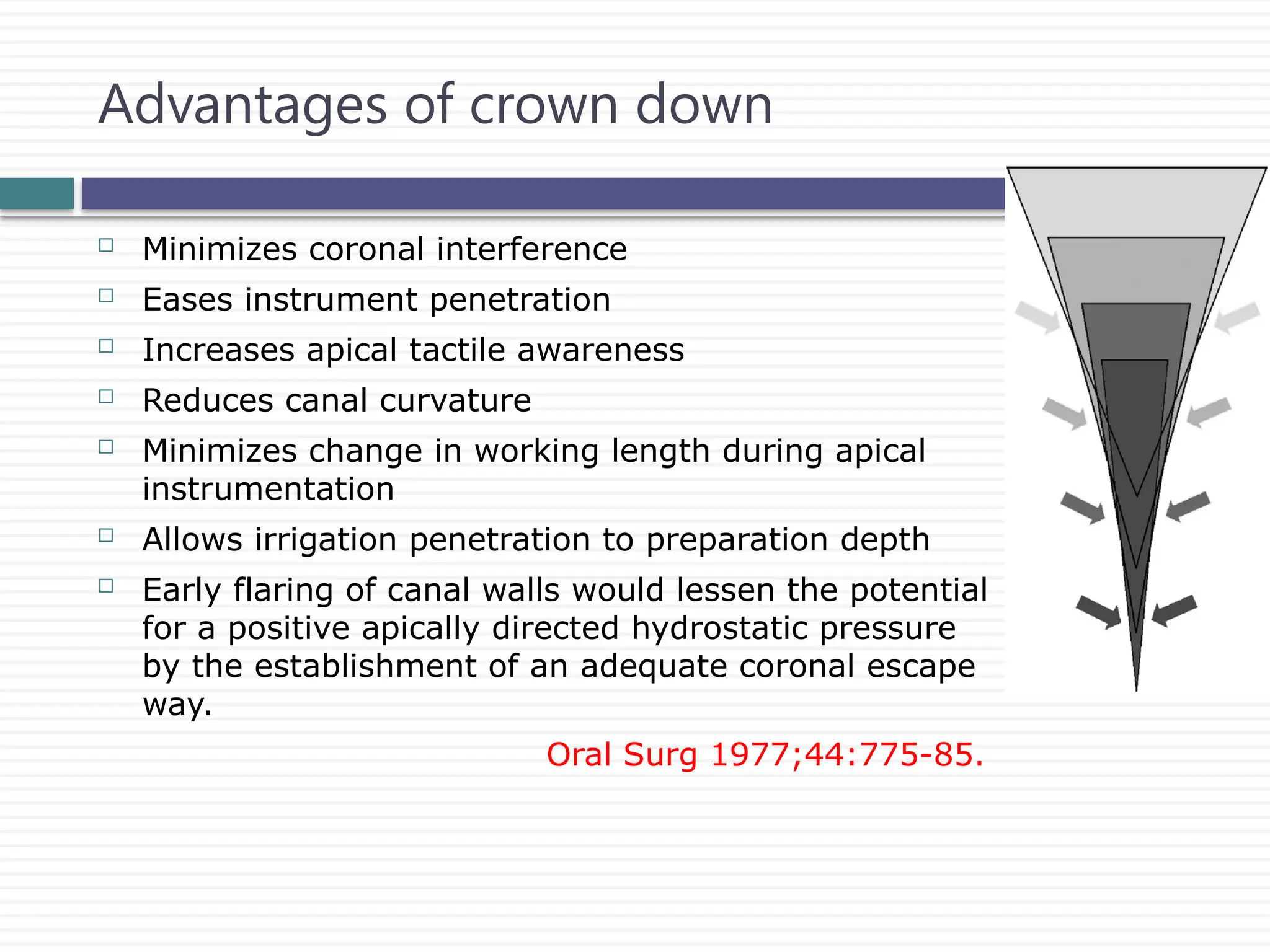  Minimizes coronal interference
 Eases instrument penetration
 Increases apical tactile awareness
 Reduces canal curvature
 Minimizes change in working length during apical
instrumentation
 Allows irrigation penetration to preparation depth
 Early flaring of canal walls would lessen the potential
for a positive apically directed hydrostatic pressure
by the establishment of an adequate coronal escape
way.
Oral Surg 1977;44:775-85.
Advantages of crown down
 